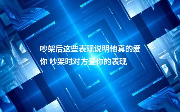吵架后这些表现说明他真的爱你 吵架时对方爱你的表现
